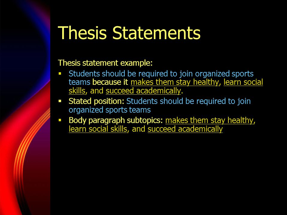 Thesis Statements Thesis statement example:  Students should be required to join organized sports teams because it makes them stay healthy, learn social skills, and succeed academically.