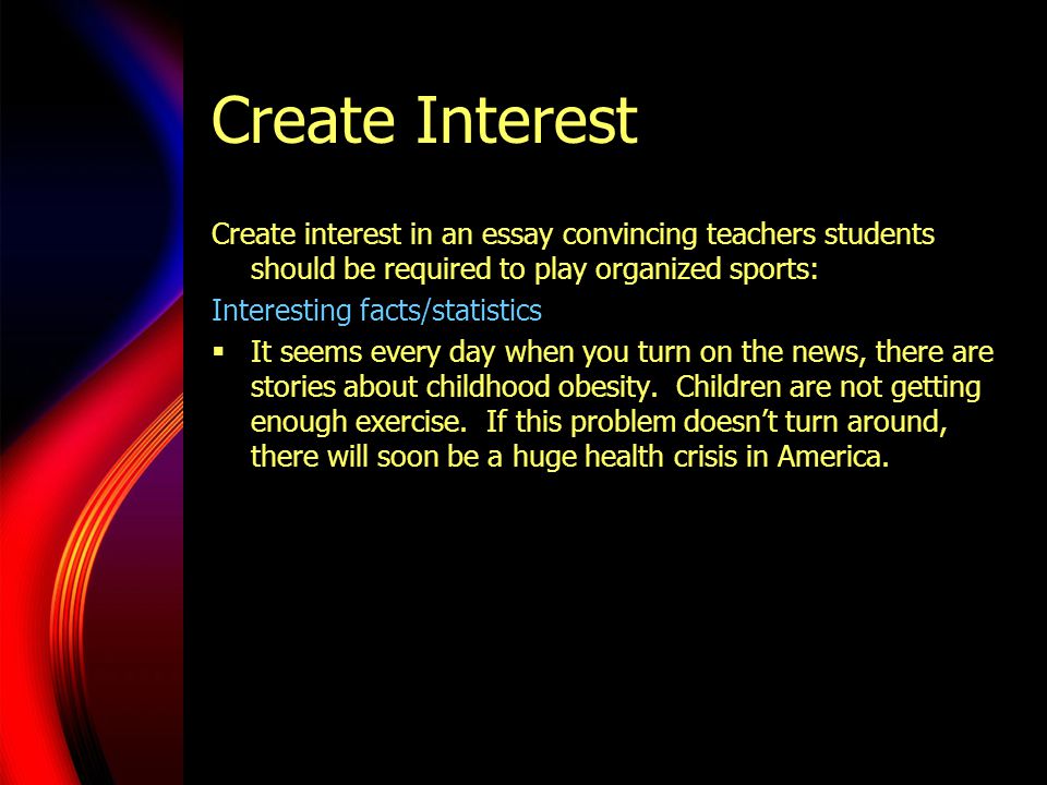 Create Interest Create interest in an essay convincing teachers students should be required to play organized sports: Interesting facts/statistics  It seems every day when you turn on the news, there are stories about childhood obesity.