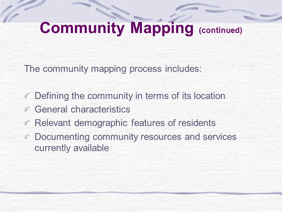 The community mapping process includes: Defining the community in terms of its location General characteristics Relevant demographic features of residents Documenting community resources and services currently available Community Mapping (continued)