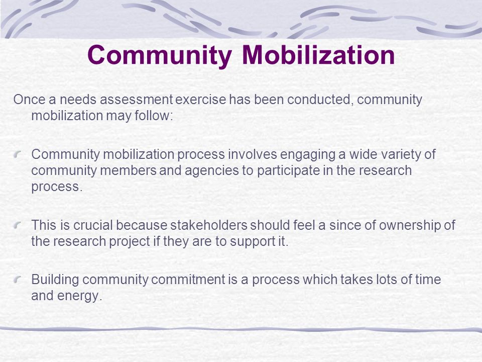 Community Mobilization Once a needs assessment exercise has been conducted, community mobilization may follow: Community mobilization process involves engaging a wide variety of community members and agencies to participate in the research process.