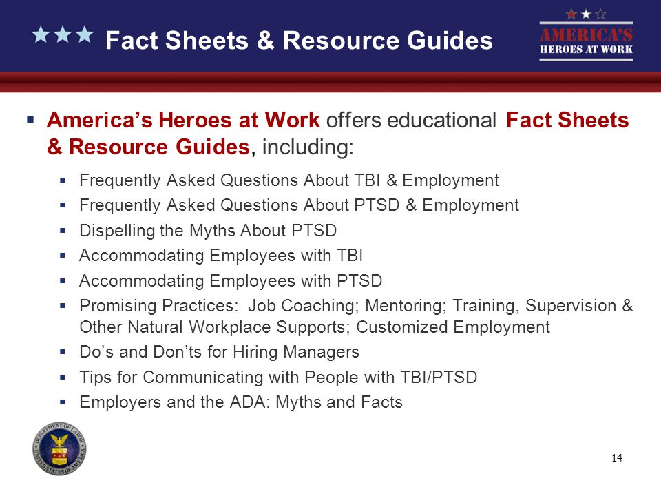 14 Fact Sheets & Resource Guides  America’s Heroes at Work offers educational Fact Sheets & Resource Guides, including:  Frequently Asked Questions About TBI & Employment  Frequently Asked Questions About PTSD & Employment  Dispelling the Myths About PTSD  Accommodating Employees with TBI  Accommodating Employees with PTSD  Promising Practices: Job Coaching; Mentoring; Training, Supervision & Other Natural Workplace Supports; Customized Employment  Do’s and Don’ts for Hiring Managers  Tips for Communicating with People with TBI/PTSD  Employers and the ADA: Myths and Facts