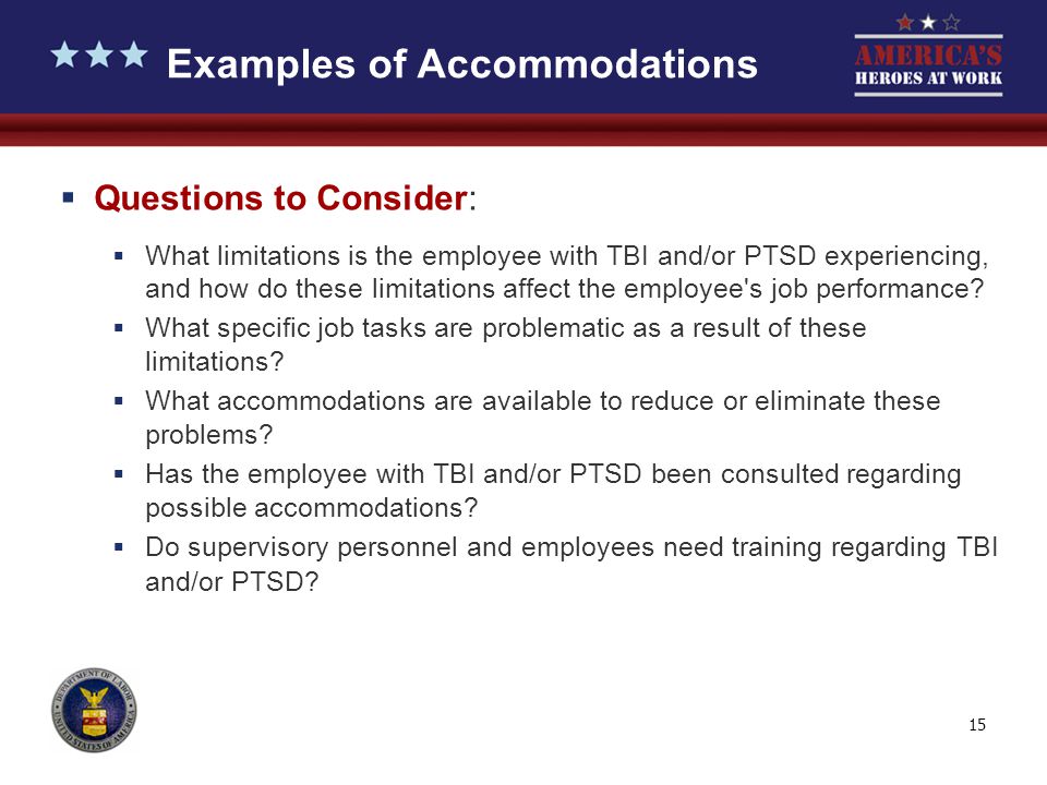 15 Examples of Accommodations  Questions to Consider:  What limitations is the employee with TBI and/or PTSD experiencing, and how do these limitations affect the employee s job performance.