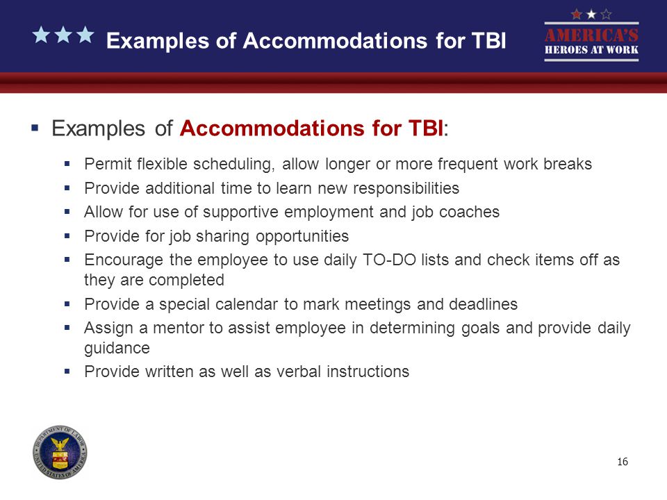 16 Examples of Accommodations for TBI  Examples of Accommodations for TBI:  Permit flexible scheduling, allow longer or more frequent work breaks  Provide additional time to learn new responsibilities  Allow for use of supportive employment and job coaches  Provide for job sharing opportunities  Encourage the employee to use daily TO-DO lists and check items off as they are completed  Provide a special calendar to mark meetings and deadlines  Assign a mentor to assist employee in determining goals and provide daily guidance  Provide written as well as verbal instructions
