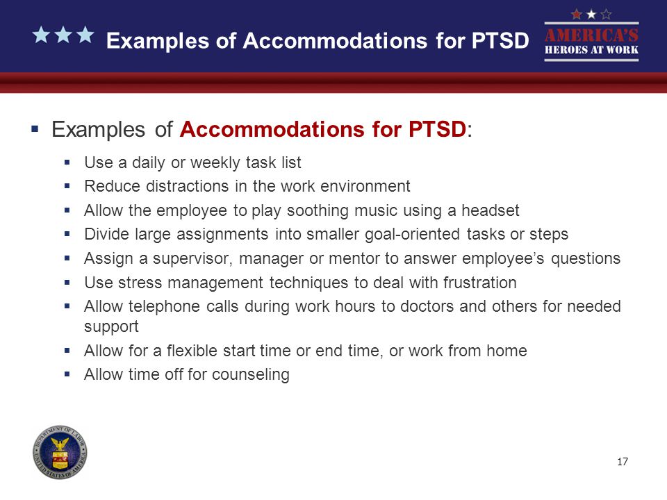17 Examples of Accommodations for PTSD  Examples of Accommodations for PTSD:  Use a daily or weekly task list  Reduce distractions in the work environment  Allow the employee to play soothing music using a headset  Divide large assignments into smaller goal-oriented tasks or steps  Assign a supervisor, manager or mentor to answer employee’s questions  Use stress management techniques to deal with frustration  Allow telephone calls during work hours to doctors and others for needed support  Allow for a flexible start time or end time, or work from home  Allow time off for counseling