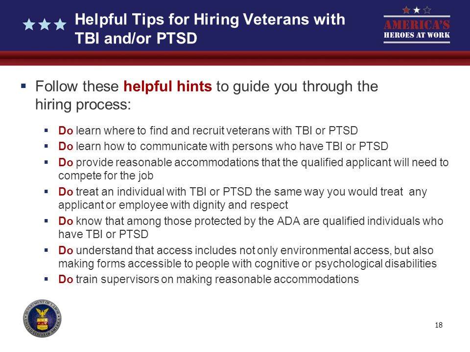 18 Helpful Tips for Hiring Veterans with TBI and/or PTSD  Follow these helpful hints to guide you through the hiring process:  Do learn where to find and recruit veterans with TBI or PTSD  Do learn how to communicate with persons who have TBI or PTSD  Do provide reasonable accommodations that the qualified applicant will need to compete for the job  Do treat an individual with TBI or PTSD the same way you would treat any applicant or employee with dignity and respect  Do know that among those protected by the ADA are qualified individuals who have TBI or PTSD  Do understand that access includes not only environmental access, but also making forms accessible to people with cognitive or psychological disabilities  Do train supervisors on making reasonable accommodations