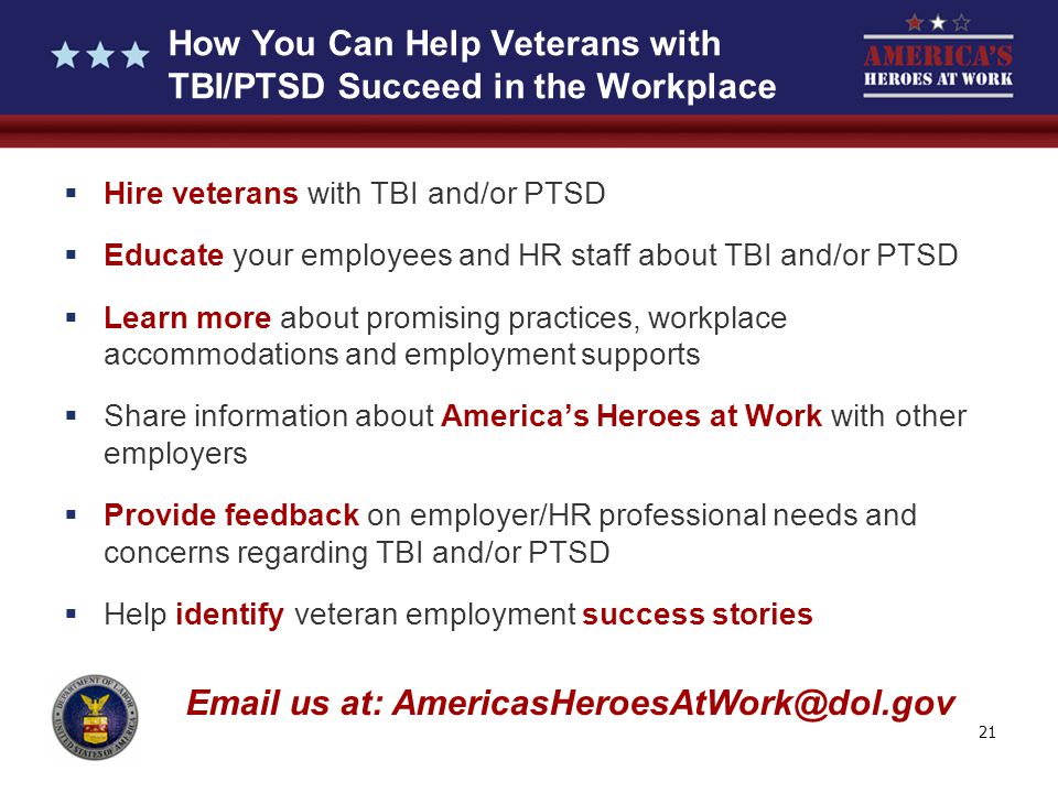 21 How You Can Help Veterans with TBI/PTSD Succeed in the Workplace  Hire veterans with TBI and/or PTSD  Educate your employees and HR staff about TBI and/or PTSD  Learn more about promising practices, workplace accommodations and employment supports  Share information about America’s Heroes at Work with other employers  Provide feedback on employer/HR professional needs and concerns regarding TBI and/or PTSD  Help identify veteran employment success stories  us at: