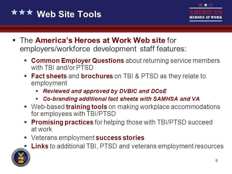 9  The America’s Heroes at Work Web site for employers/workforce development staff features:  Common Employer Questions about returning service members with TBI and/or PTSD  Fact sheets and brochures on TBI & PTSD as they relate to employment  Reviewed and approved by DVBIC and DCoE  Co-branding additional fact sheets with SAMHSA and VA  Web-based training tools on making workplace accommodations for employees with TBI/PTSD  Promising practices for helping those with TBI/PTSD succeed at work  Veterans employment success stories  Links to additional TBI, PTSD and veterans employment resources Web Site Tools