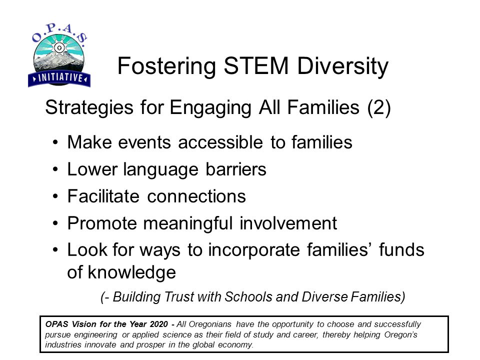 Fostering STEM Diversity OPAS Vision for the Year All Oregonians have the opportunity to choose and successfully pursue engineering or applied science as their field of study and career, thereby helping Oregon’s industries innovate and prosper in the global economy.