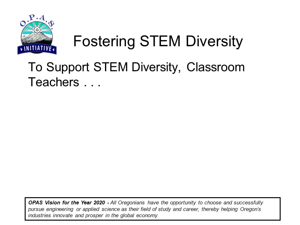 Fostering STEM Diversity OPAS Vision for the Year All Oregonians have the opportunity to choose and successfully pursue engineering or applied science as their field of study and career, thereby helping Oregon’s industries innovate and prosper in the global economy.