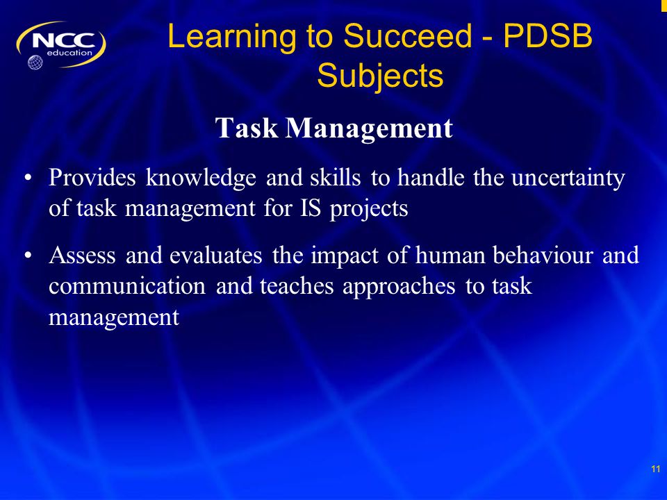 11 Learning to Succeed - PDSB Subjects Task Management Provides knowledge and skills to handle the uncertainty of task management for IS projects Assess and evaluates the impact of human behaviour and communication and teaches approaches to task management