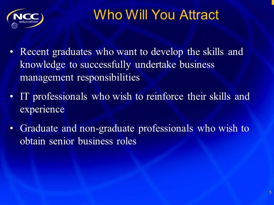 5 Who Will You Attract Recent graduates who want to develop the skills and knowledge to successfully undertake business management responsibilities IT professionals who wish to reinforce their skills and experience Graduate and non-graduate professionals who wish to obtain senior business roles
