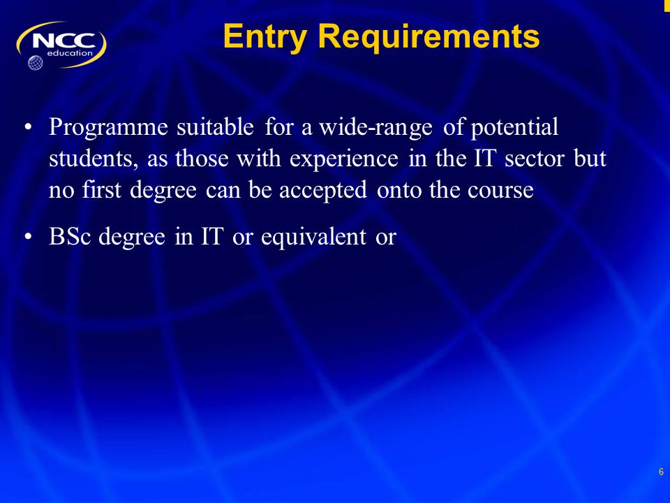 6 Entry Requirements Programme suitable for a wide-range of potential students, as those with experience in the IT sector but no first degree can be accepted onto the course BSc degree in IT or equivalent or