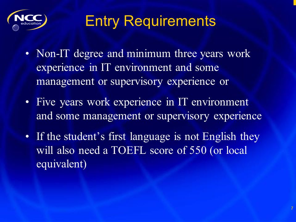 7 Entry Requirements Non-IT degree and minimum three years work experience in IT environment and some management or supervisory experience or Five years work experience in IT environment and some management or supervisory experience If the student’s first language is not English they will also need a TOEFL score of 550 (or local equivalent)
