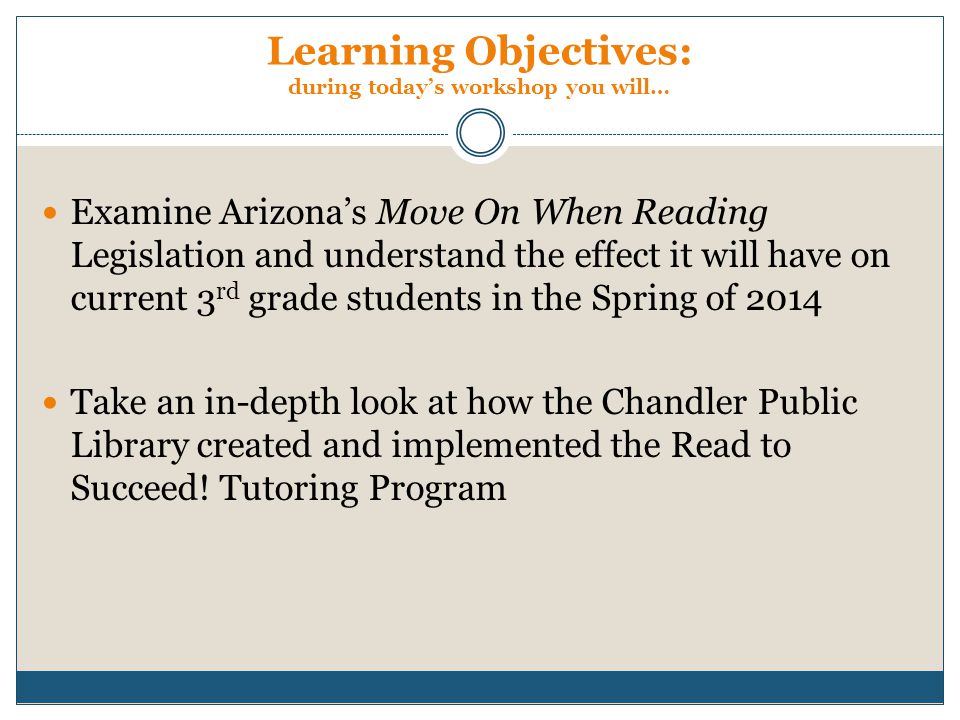 Learning Objectives: during today’s workshop you will… Examine Arizona’s Move On When Reading Legislation and understand the effect it will have on current 3 rd grade students in the Spring of 2014 Take an in-depth look at how the Chandler Public Library created and implemented the Read to Succeed.