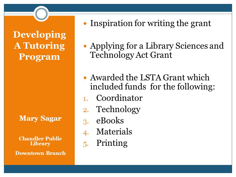 Developing A Tutoring Program Mary Sagar Chandler Public Library Downtown Branch Inspiration for writing the grant Applying for a Library Sciences and Technology Act Grant Awarded the LSTA Grant which included funds for the following: 1.
