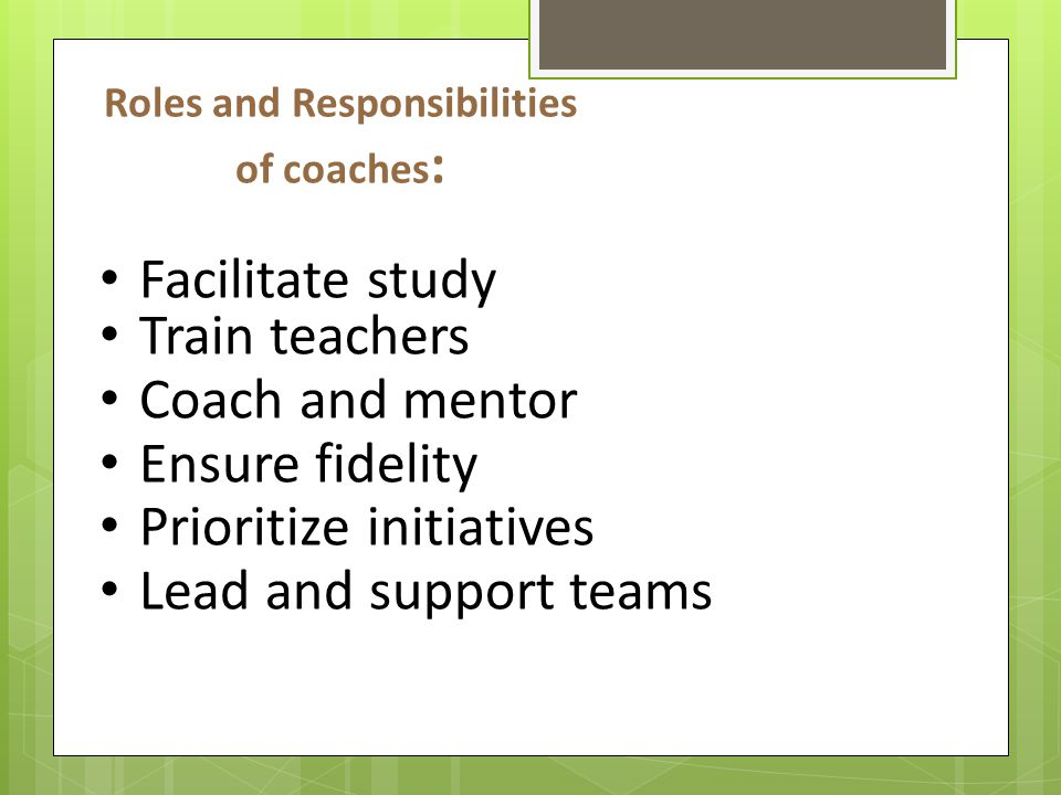 Roles and Responsibilities of coaches : Facilitate study Train teachers Coach and mentor Ensure fidelity Prioritize initiatives Lead and support teams