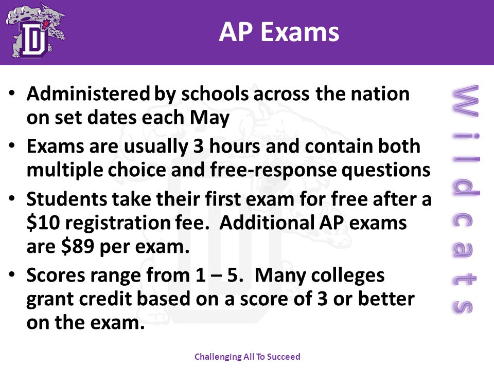 Challenging All To Succeed AP Exams Administered by schools across the nation on set dates each May Exams are usually 3 hours and contain both multiple choice and free-response questions Students take their first exam for free after a $10 registration fee.