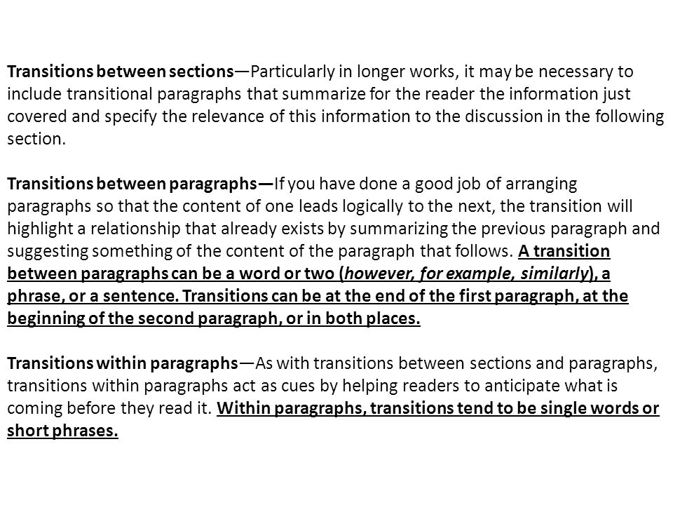 Transitions between sections—Particularly in longer works, it may be necessary to include transitional paragraphs that summarize for the reader the information just covered and specify the relevance of this information to the discussion in the following section.