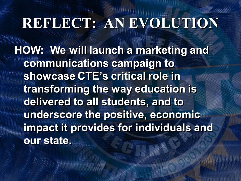 REFLECT: AN EVOLUTION HOW: We will launch a marketing and communications campaign to showcase CTE’s critical role in transforming the way education is delivered to all students, and to underscore the positive, economic impact it provides for individuals and our state.