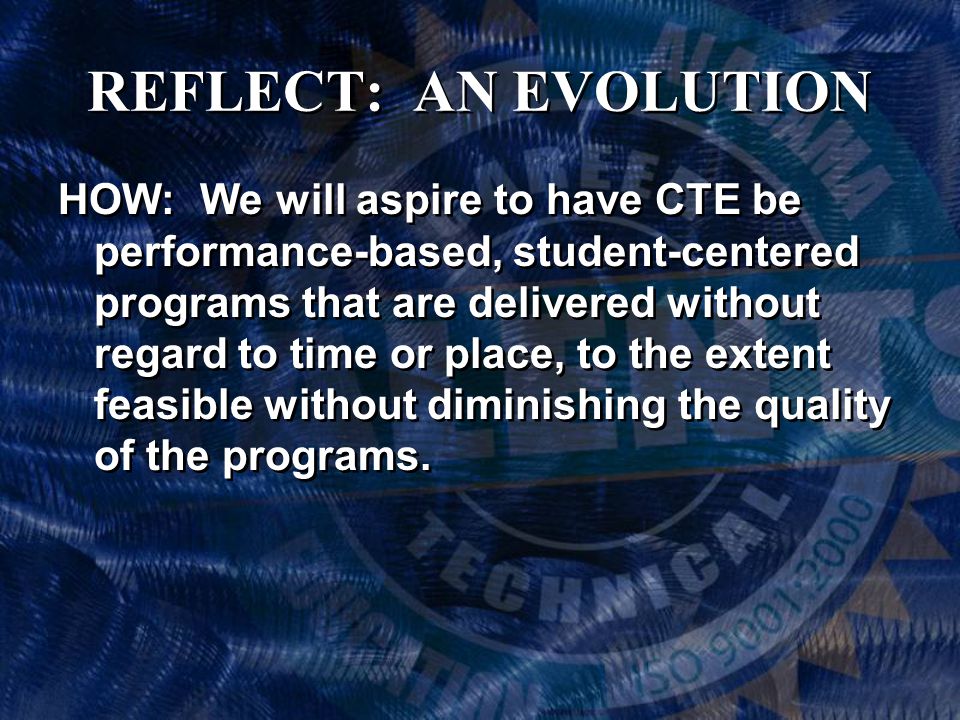 REFLECT: AN EVOLUTION HOW: We will aspire to have CTE be performance-based, student-centered programs that are delivered without regard to time or place, to the extent feasible without diminishing the quality of the programs.