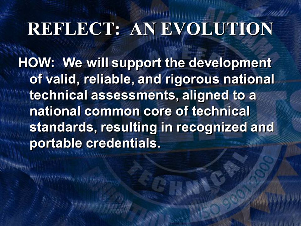 REFLECT: AN EVOLUTION HOW: We will support the development of valid, reliable, and rigorous national technical assessments, aligned to a national common core of technical standards, resulting in recognized and portable credentials.