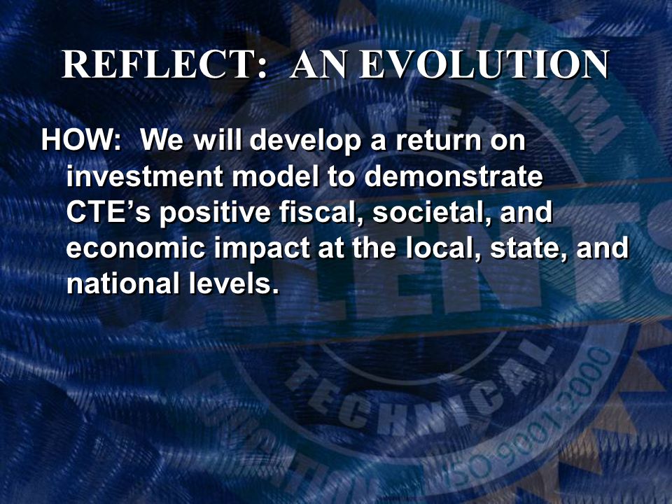 REFLECT: AN EVOLUTION HOW: We will develop a return on investment model to demonstrate CTE’s positive fiscal, societal, and economic impact at the local, state, and national levels.