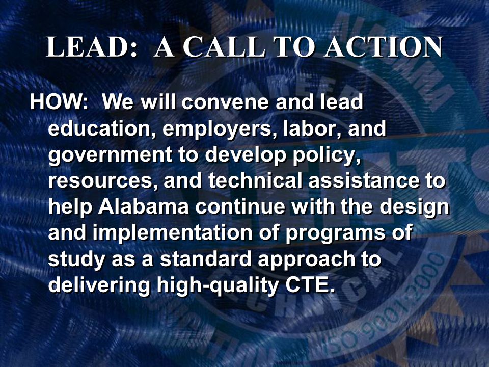 LEAD: A CALL TO ACTION HOW: We will convene and lead education, employers, labor, and government to develop policy, resources, and technical assistance to help Alabama continue with the design and implementation of programs of study as a standard approach to delivering high-quality CTE.