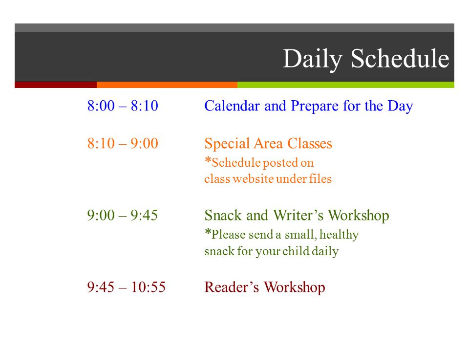 Daily Schedule 8:00 – 8:10 Calendar and Prepare for the Day 8:10 – 9:00 Special Area Classes * Schedule posted on class website under files 9:00 – 9:45 Snack and Writer’s Workshop * Please send a small, healthy snack for your child daily 9:45 – 10:55 Reader’s Workshop