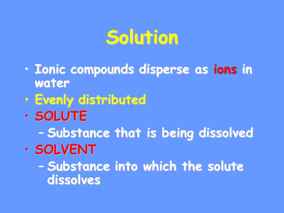 Solution Ionic compounds disperse as ions in waterIonic compounds disperse as ions in water Evenly distributedEvenly distributed SOLUTESOLUTE –Substance that is being dissolved SOLVENTSOLVENT –Substance into which the solute dissolves