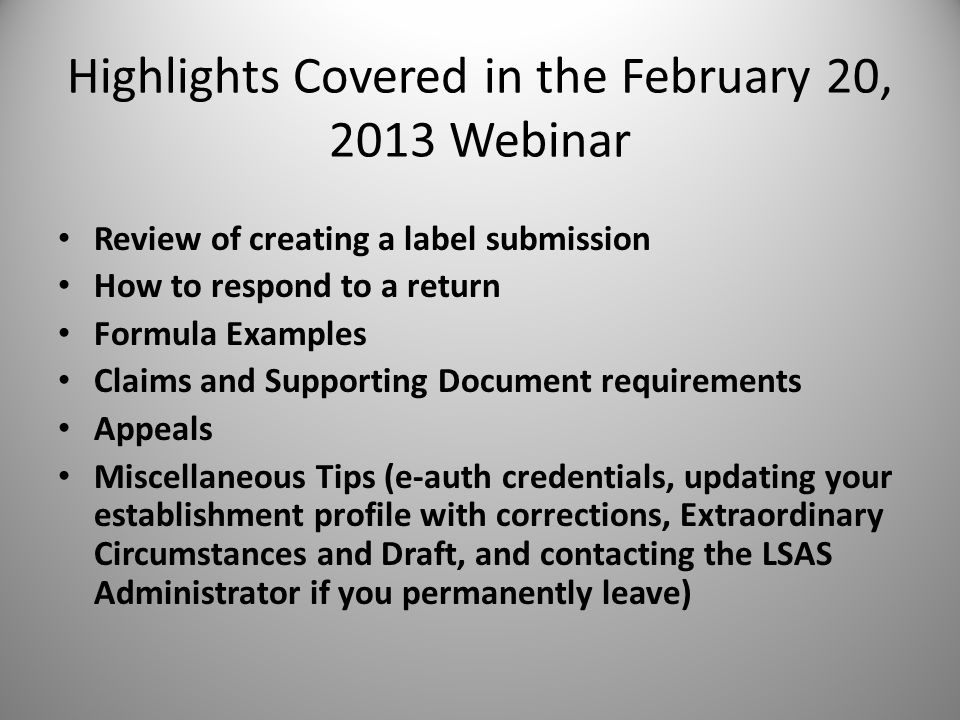 Review of creating a label submission How to respond to a return Formula Examples Claims and Supporting Document requirements Appeals Miscellaneous Tips (e-auth credentials, updating your establishment profile with corrections, Extraordinary Circumstances and Draft, and contacting the LSAS Administrator if you permanently leave) Highlights Covered in the February 20, 2013 Webinar 4