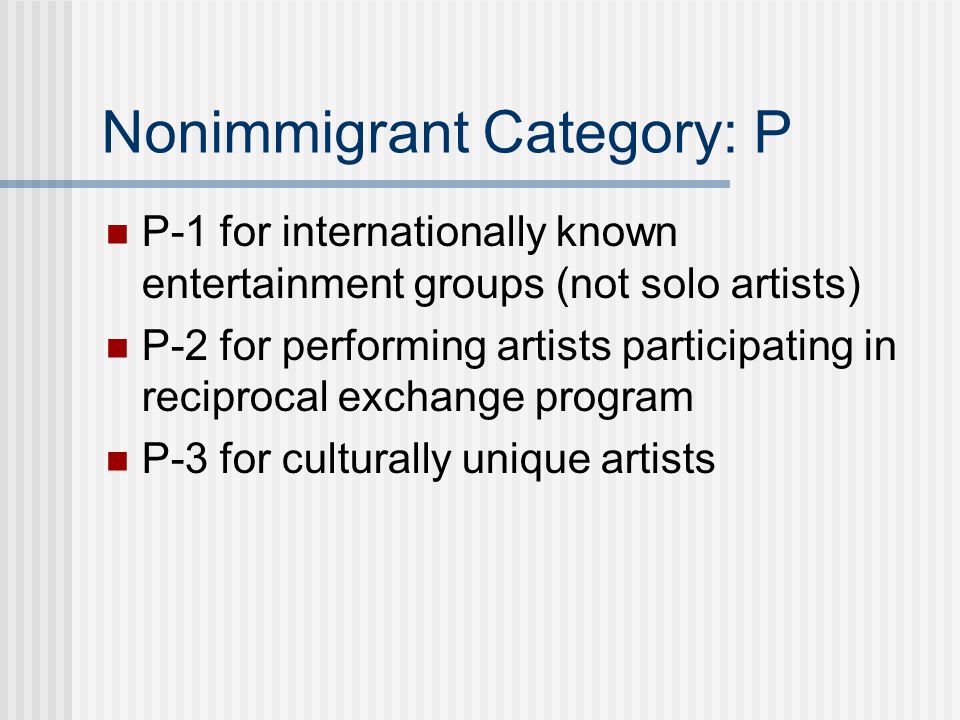 Nonimmigrant Category: P P-1 for internationally known entertainment groups (not solo artists) P-2 for performing artists participating in reciprocal exchange program P-3 for culturally unique artists