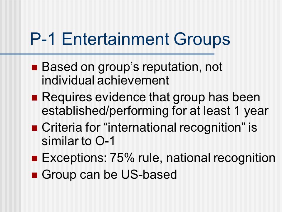P-1 Entertainment Groups Based on group’s reputation, not individual achievement Requires evidence that group has been established/performing for at least 1 year Criteria for international recognition is similar to O-1 Exceptions: 75% rule, national recognition Group can be US-based