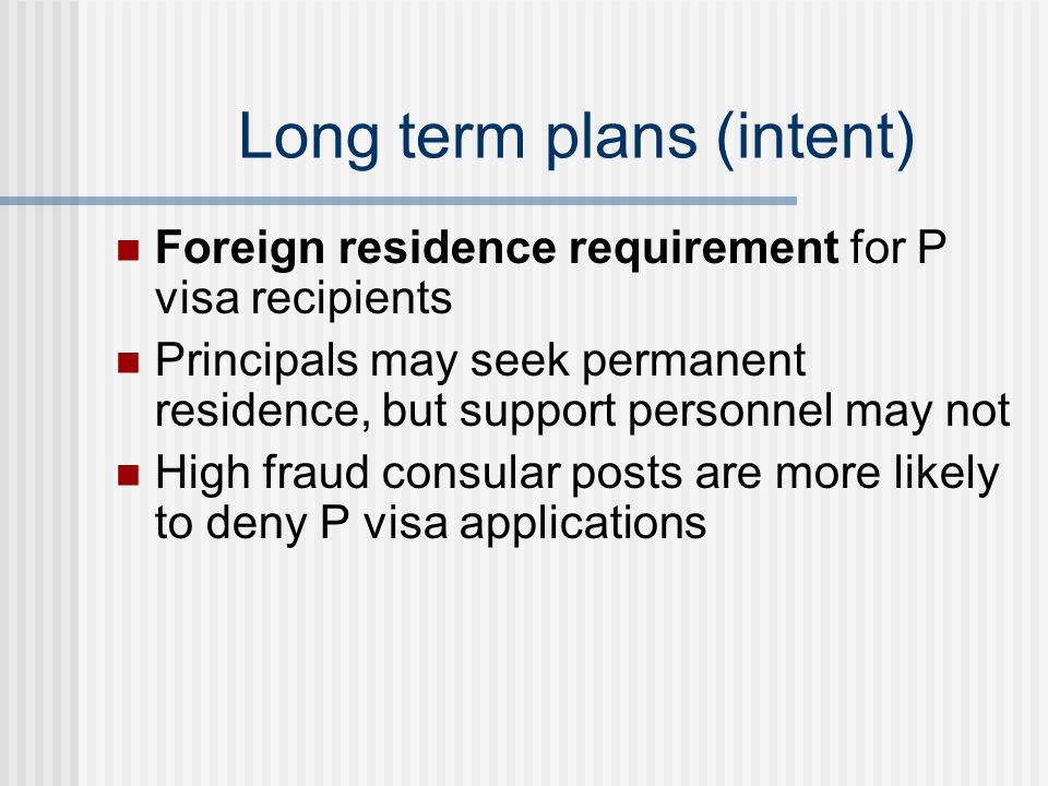 Long term plans (intent) Foreign residence requirement for P visa recipients Principals may seek permanent residence, but support personnel may not High fraud consular posts are more likely to deny P visa applications