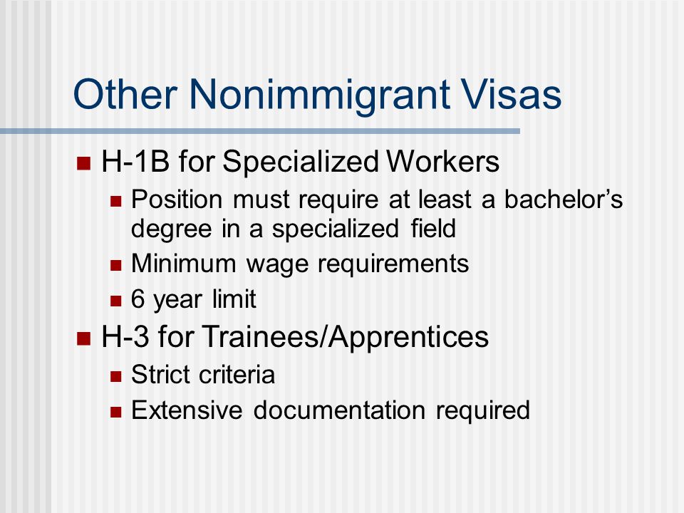 Other Nonimmigrant Visas H-1B for Specialized Workers Position must require at least a bachelor’s degree in a specialized field Minimum wage requirements 6 year limit H-3 for Trainees/Apprentices Strict criteria Extensive documentation required