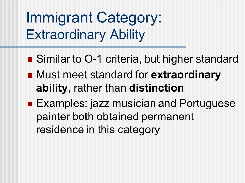 Immigrant Category: Extraordinary Ability Similar to O-1 criteria, but higher standard Must meet standard for extraordinary ability, rather than distinction Examples: jazz musician and Portuguese painter both obtained permanent residence in this category