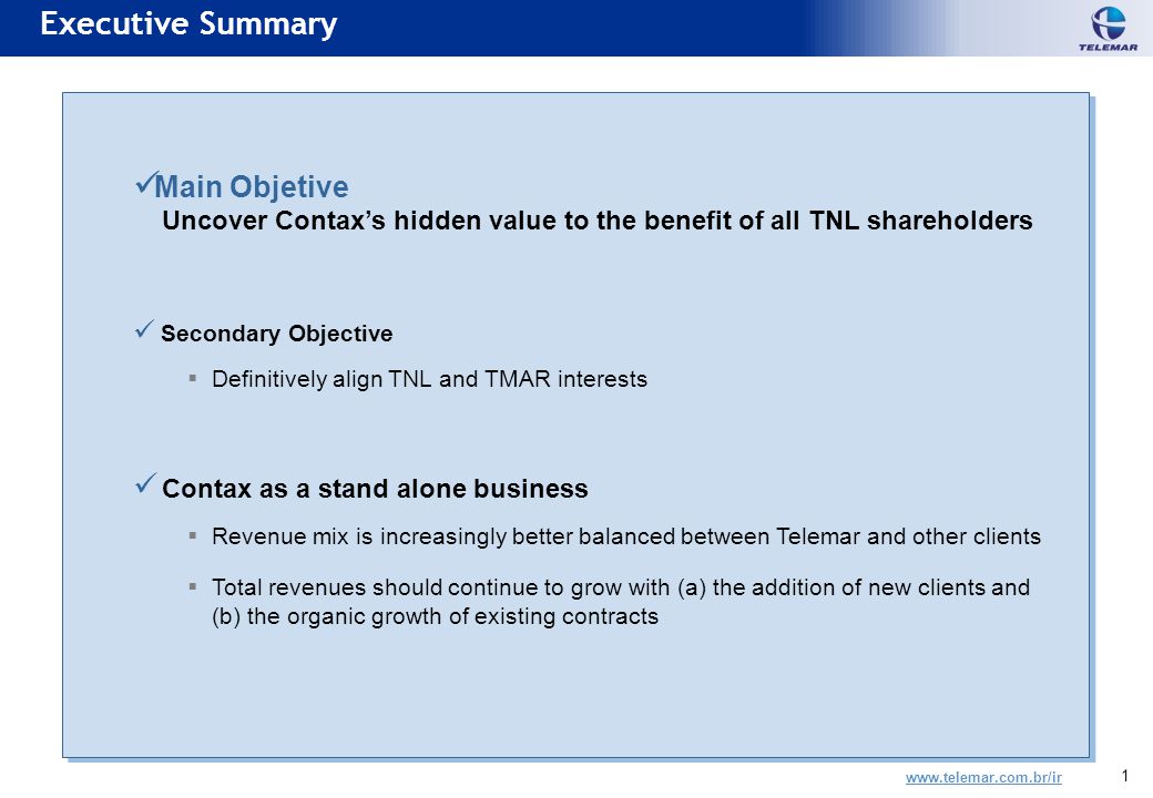 1 Main Objetive Uncover Contax’s hidden value to the benefit of all TNL shareholders Secondary Objective  Definitively align TNL and TMAR interests Contax as a stand alone business  Revenue mix is increasingly better balanced between Telemar and other clients  Total revenues should continue to grow with (a) the addition of new clients and (b) the organic growth of existing contracts Main Objetive Uncover Contax’s hidden value to the benefit of all TNL shareholders Secondary Objective  Definitively align TNL and TMAR interests Contax as a stand alone business  Revenue mix is increasingly better balanced between Telemar and other clients  Total revenues should continue to grow with (a) the addition of new clients and (b) the organic growth of existing contracts Executive Summary