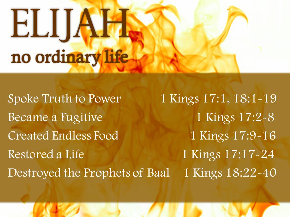 James 5:16-18 Spoke Truth to Power 1 Kings 17:1, 18:1-19 Became a Fugitive 1 Kings 17:2-8 Created Endless Food 1 Kings 17:9-16 Restored a Life 1 Kings 17:17-24 Destroyed the Prophets of Baal 1 Kings 18:22-40