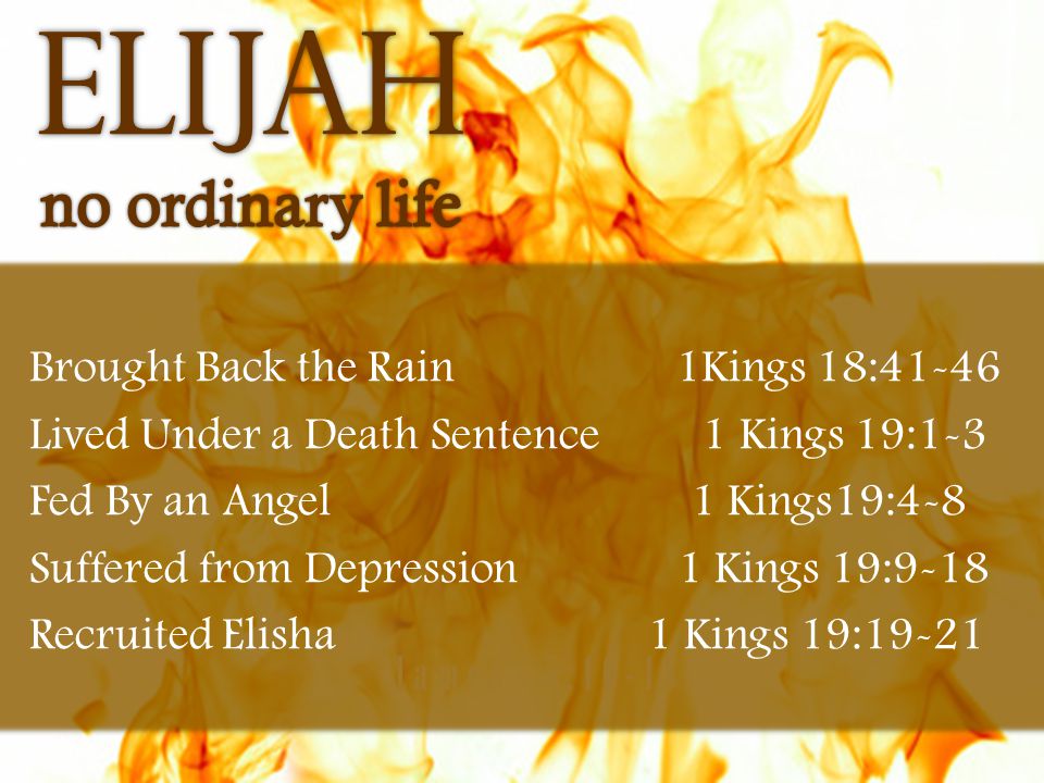 James 5:16-18 Brought Back the Rain 1Kings 18:41-46 Lived Under a Death Sentence 1 Kings 19:1-3 Fed By an Angel 1 Kings19:4-8 Suffered from Depression 1 Kings 19:9-18 Recruited Elisha 1 Kings 19:19-21