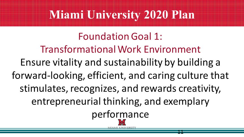 11 Miami University 2020 Plan Foundation Goal 1: Transformational Work Environment Ensure vitality and sustainability by building a forward-looking, efficient, and caring culture that stimulates, recognizes, and rewards creativity, entrepreneurial thinking, and exemplary performance