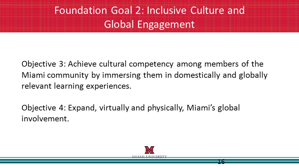 16 Foundation Goal 2: Inclusive Culture and Global Engagement Objective 3: Achieve cultural competency among members of the Miami community by immersing them in domestically and globally relevant learning experiences.