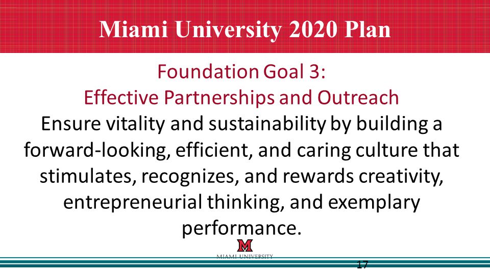 17 Miami University 2020 Plan Foundation Goal 3: Effective Partnerships and Outreach Ensure vitality and sustainability by building a forward-looking, efficient, and caring culture that stimulates, recognizes, and rewards creativity, entrepreneurial thinking, and exemplary performance.