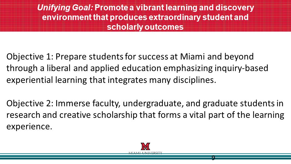 9 Unifying Goal: Promote a vibrant learning and discovery environment that produces extraordinary student and scholarly outcomes Objective 1: Prepare students for success at Miami and beyond through a liberal and applied education emphasizing inquiry-based experiential learning that integrates many disciplines.