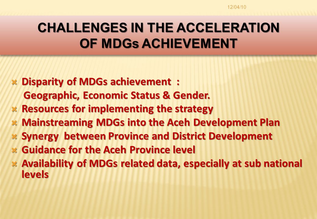 12/04/10 CHALLENGES IN THE ACCELERATION OF MDGs ACHIEVEMENT CHALLENGES IN THE ACCELERATION OF MDGs ACHIEVEMENT  Disparity of MDGs achievement : Geographic, Economic Status & Gender.