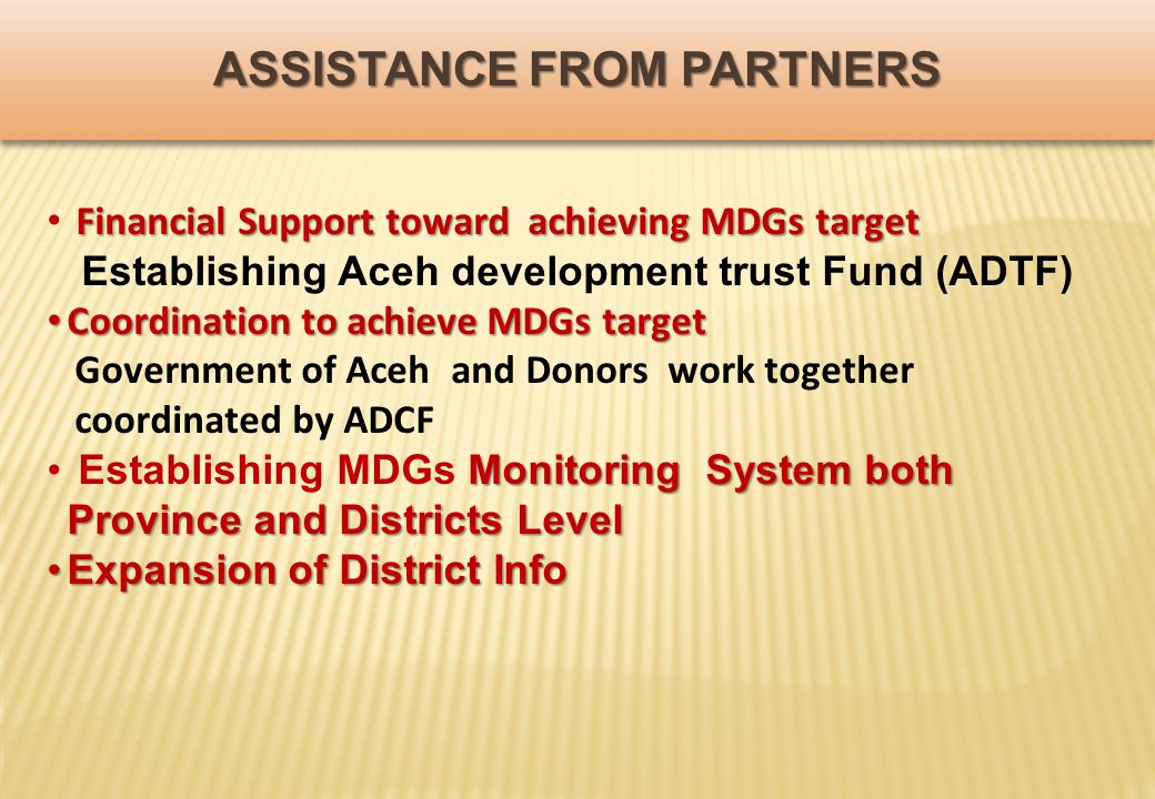ASSISTANCE FROM PARTNERS Financial Support toward achieving MDGs target Establishing Aceh development trust Fund (ADTF) Coordination to achieve MDGs target Coordination to achieve MDGs target Government of Aceh and Donors work together coordinated by ADCF Monitoring System both Province and Districts Level Establishing MDGs Monitoring System both Province and Districts Level Expansion of District InfoExpansion of District Info
