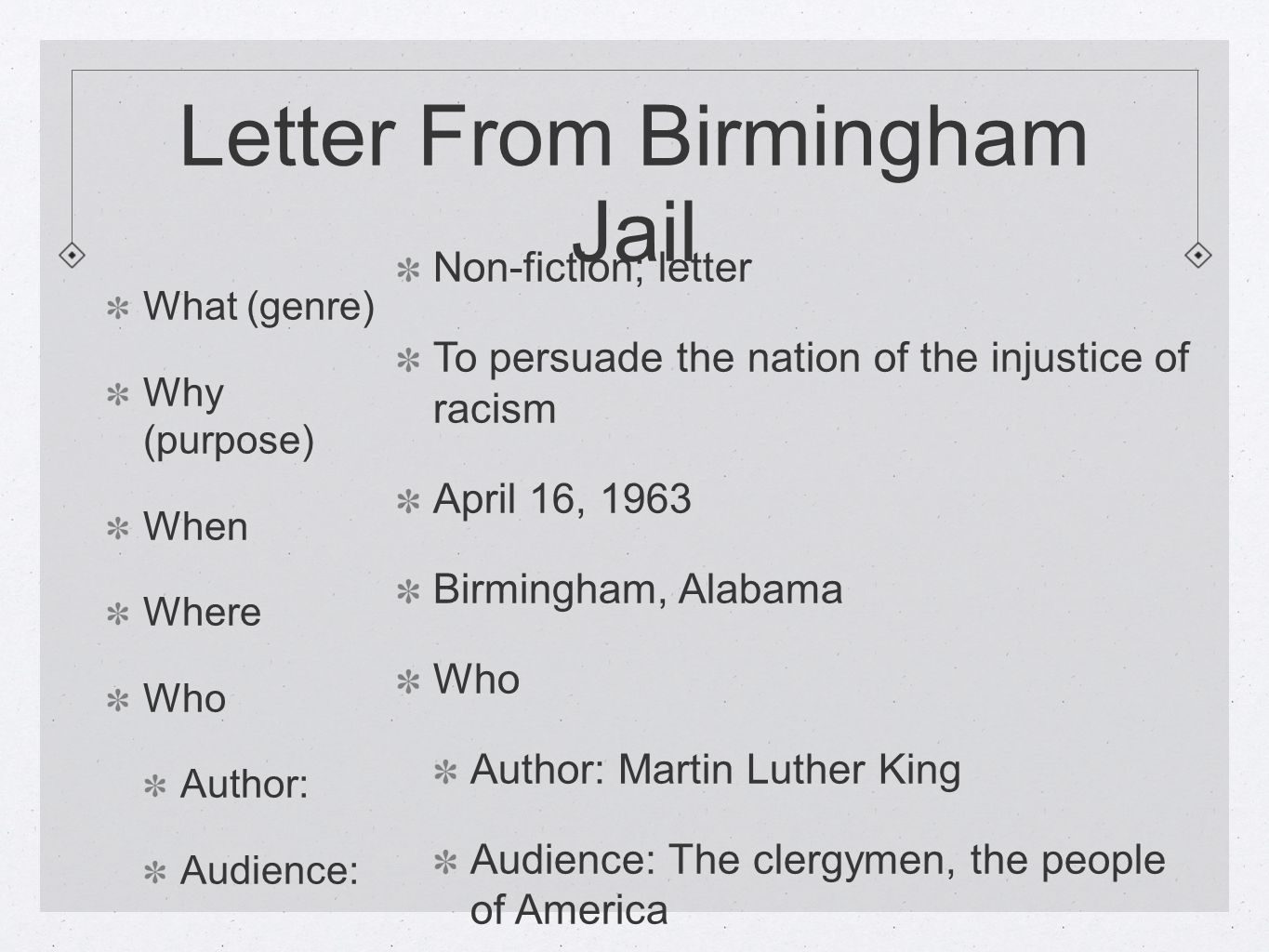 Letter From Birmingham Jail What (genre) Why (purpose) When Where Who Author: Audience: Non-fiction; letter To persuade the nation of the injustice of racism April 16, 1963 Birmingham, Alabama Who Author: Martin Luther King Audience: The clergymen, the people of America