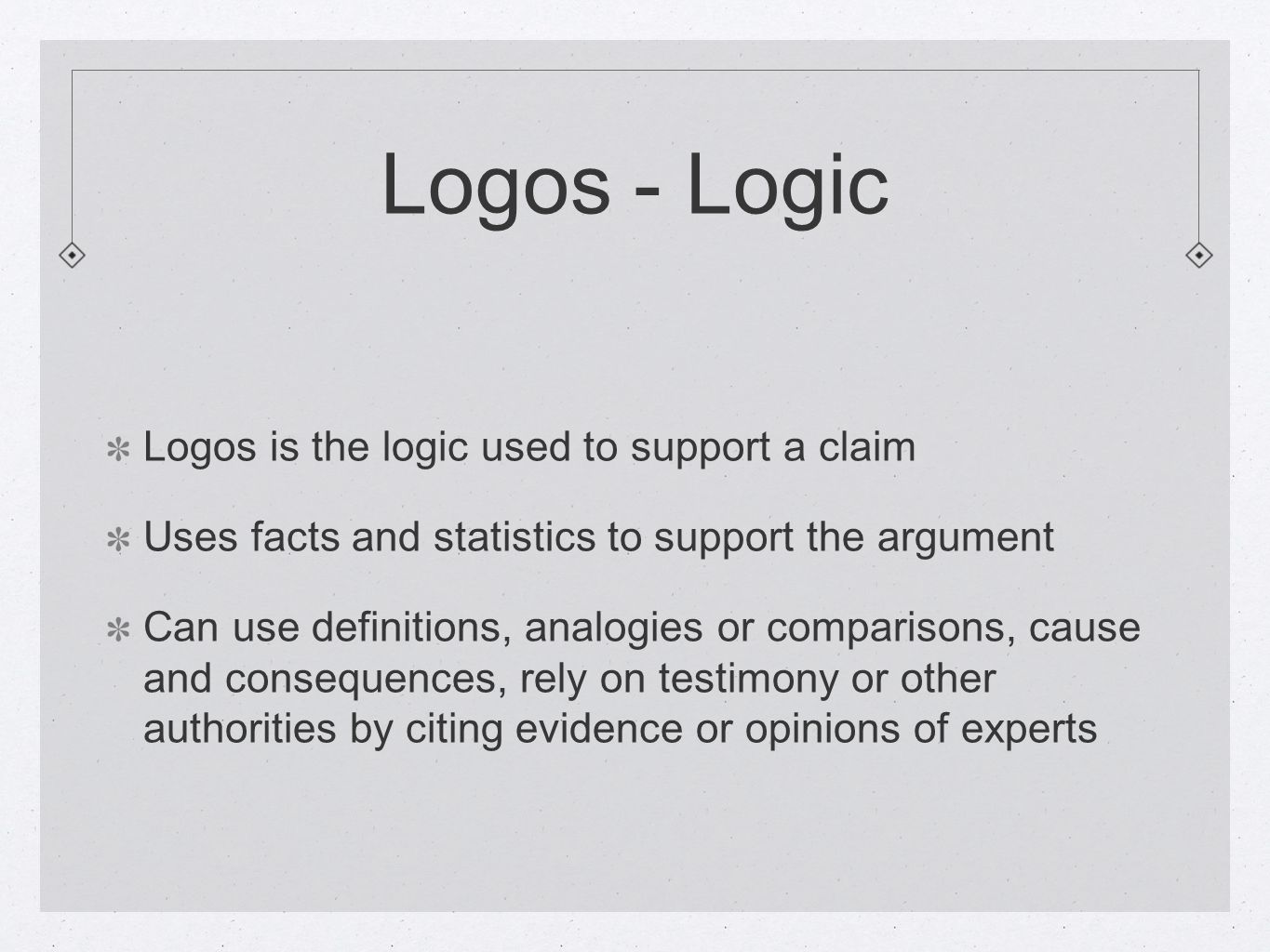 Logos - Logic Logos is the logic used to support a claim Uses facts and statistics to support the argument Can use definitions, analogies or comparisons, cause and consequences, rely on testimony or other authorities by citing evidence or opinions of experts