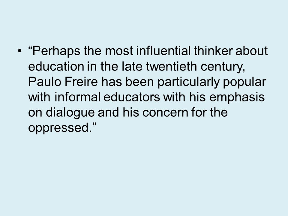Perhaps the most influential thinker about education in the late twentieth century, Paulo Freire has been particularly popular with informal educators with his emphasis on dialogue and his concern for the oppressed.