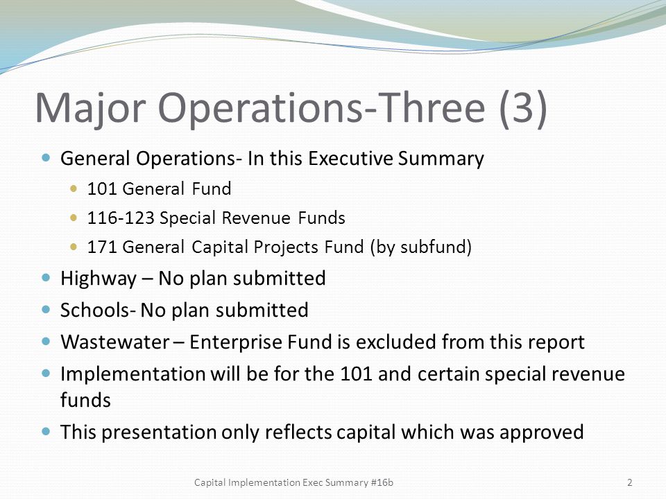 Major Operations-Three (3) General Operations- In this Executive Summary 101 General Fund Special Revenue Funds 171 General Capital Projects Fund (by subfund) Highway – No plan submitted Schools- No plan submitted Wastewater – Enterprise Fund is excluded from this report Implementation will be for the 101 and certain special revenue funds This presentation only reflects capital which was approved 2
