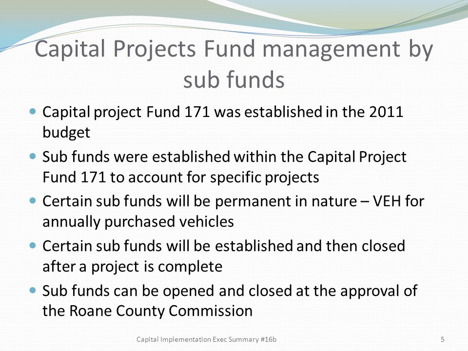 Capital Projects Fund management by sub funds Capital project Fund 171 was established in the 2011 budget Sub funds were established within the Capital Project Fund 171 to account for specific projects Certain sub funds will be permanent in nature – VEH for annually purchased vehicles Certain sub funds will be established and then closed after a project is complete Sub funds can be opened and closed at the approval of the Roane County Commission 5Capital Implementation Exec Summary #16b