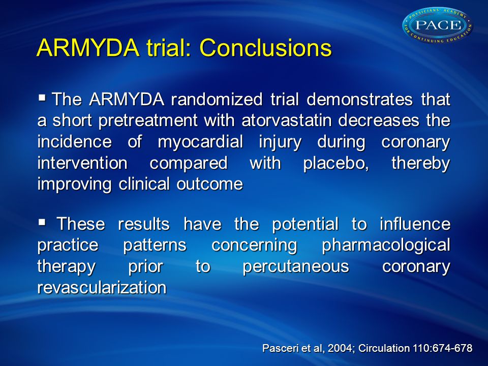  The ARMYDA randomized trial demonstrates that a short pretreatment with atorvastatin decreases the incidence of myocardial injury during coronary intervention compared with placebo, thereby improving clinical outcome  These results have the potential to influence practice patterns concerning pharmacological therapy prior to percutaneous coronary revascularization ARMYDA trial: Conclusions Pasceri et al, 2004; Circulation 110:
